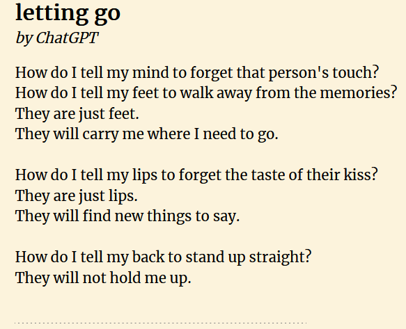 Letting Go, by ChatGPT How do I tell my mind to forget that person&rsquo;s touch? /How do I tell my feet to walk away from the memories? /They are just feet. /They will carry me where I need to go. // How do I tell my lips to forget the taste of their kiss? /They are just lips. /They will find new things to say. // How do I tell my back to stand up straight? /They will not hold me up.