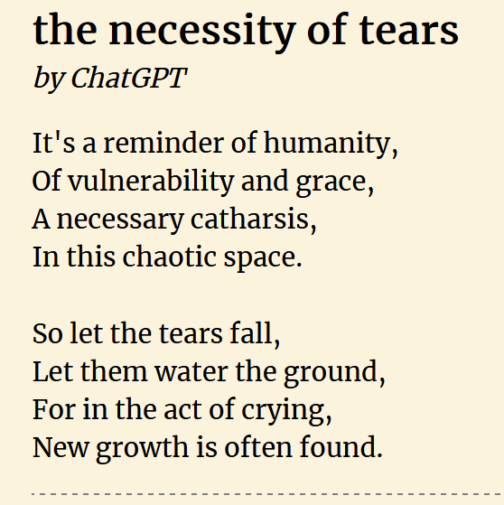 the necessity of tears//by ChatGPT//It&rsquo;s a reminder of humanity,/Of vulnerability and grace,/A necessary catharsis,/In this chaotic space.//So let the tears fall,/Let them water the ground,/For in the act of crying,/New growth is often found.