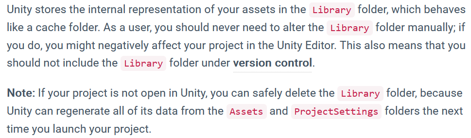 Unity stores the internal representation of your assets in the Library folder, which behaves like a cache folder. As a user, you should never need to alter the Library folder manually; if you do, you might negatively affect your project in the Unity Editor. This also means that you should not include the Library folder under version control. Note: If your project is not open in Unity, you can safely delete the Library folder, because Unity can regenerate all of its data from the Assets and ProjectSettings folders the next time you launch your project.